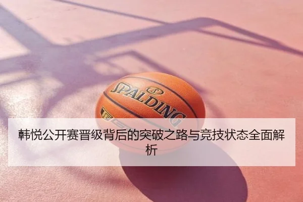 韩悦公开赛晋级背后的突破之路与竞技状态全面解析