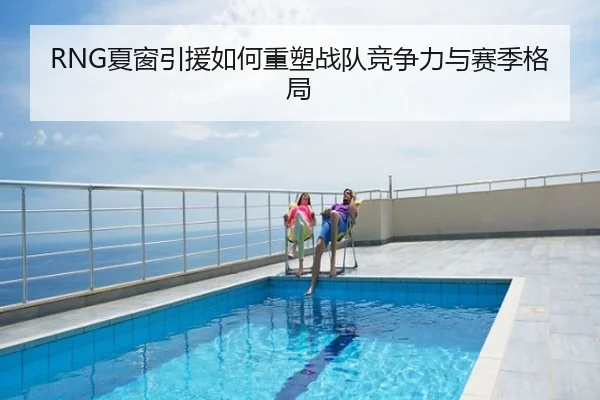 RNG夏窗引援如何重塑战队竞争力与赛季格局