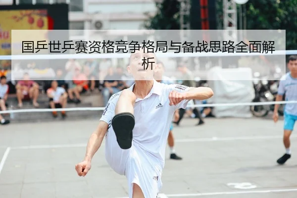 国乒世乒赛资格竞争格局与备战思路全面解析