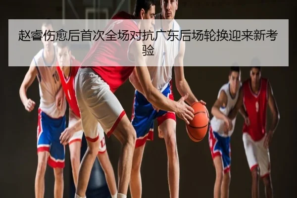 赵睿伤愈后首次全场对抗广东后场轮换迎来新考验