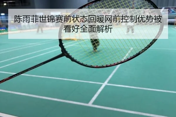陈雨菲世锦赛前状态回暖网前控制优势被看好全面解析