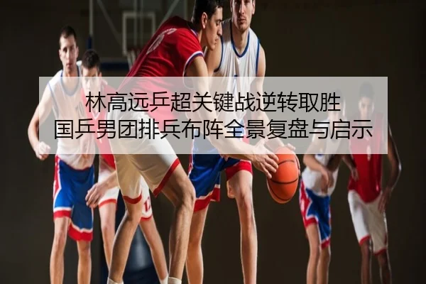 林高远乒超关键战逆转取胜 国乒男团排兵布阵全景复盘与启示