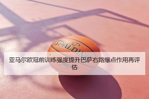 亚马尔欧冠前训练强度提升巴萨右路爆点作用再评估