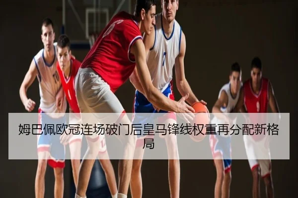 姆巴佩欧冠连场破门后皇马锋线权重再分配新格局